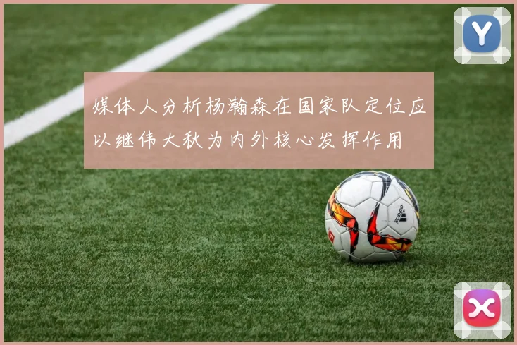媒体人分析杨瀚森在国家队定位应以继伟大秋为内外核心发挥作用
