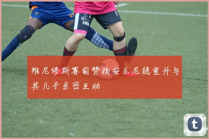 维尼修斯赛前赞扬安东尼稳重并与其儿子亲密互动