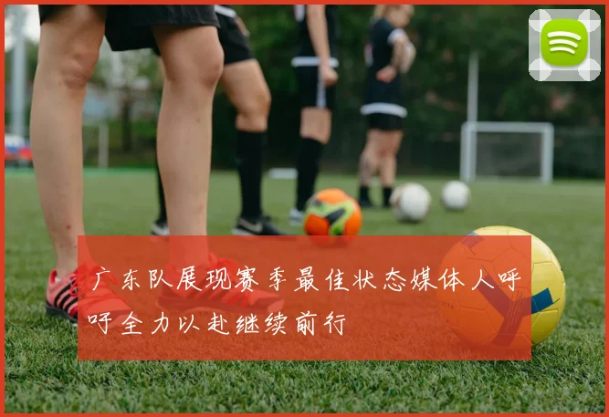 广东队展现赛季最佳状态媒体人呼吁全力以赴继续前行