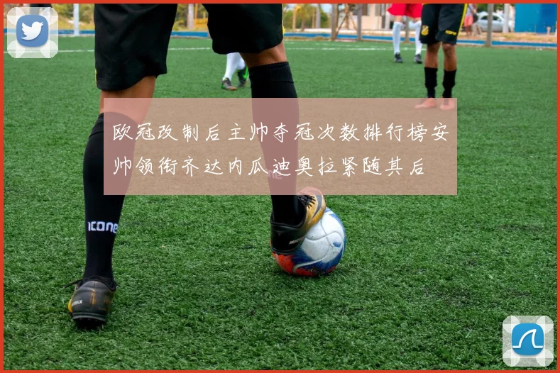 欧冠改制后主帅夺冠次数排行榜安帅领衔齐达内瓜迪奥拉紧随其后