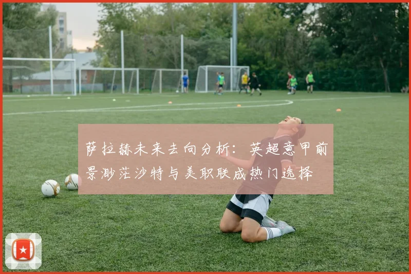 萨拉赫未来去向分析：英超意甲前景渺茫沙特与美职联成热门选择