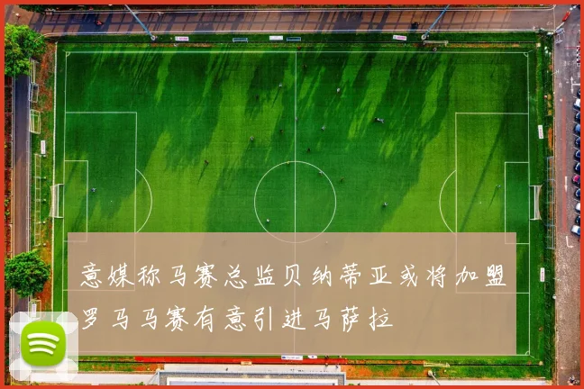 意媒称马赛总监贝纳蒂亚或将加盟罗马马赛有意引进马萨拉