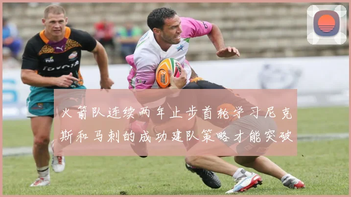 火箭队连续两年止步首轮学习尼克斯和马刺的成功建队策略才能突破瓶颈