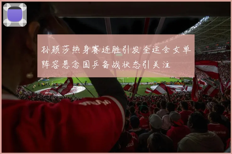 孙颖莎热身赛连胜引发全运会女单阵容悬念国乒备战状态引关注