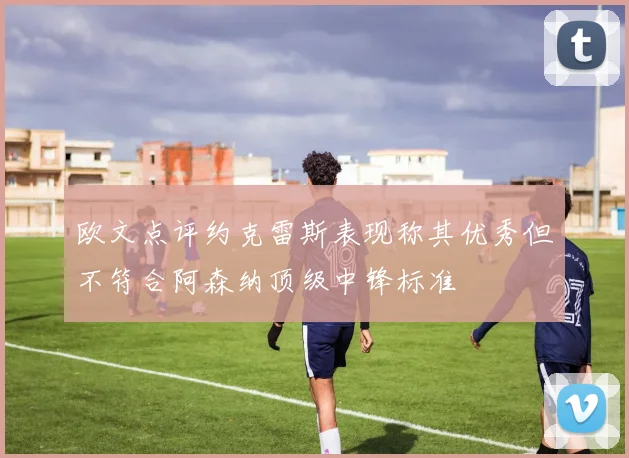 欧文点评约克雷斯表现称其优秀但不符合阿森纳顶级中锋标准