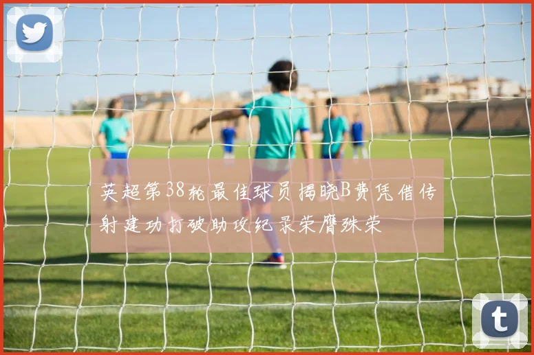 英超第38轮最佳球员揭晓B费凭借传射建功打破助攻纪录荣膺殊荣