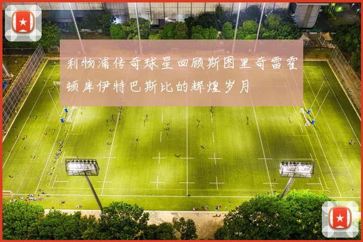 利物浦传奇球星回顾斯图里奇雷霍顿库伊特巴斯比的辉煌岁月