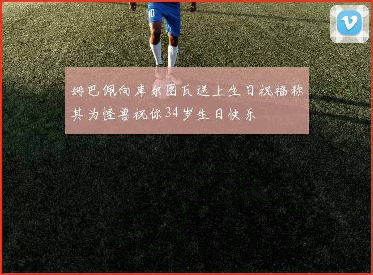 姆巴佩向库尔图瓦送上生日祝福称其为怪兽祝你34岁生日快乐