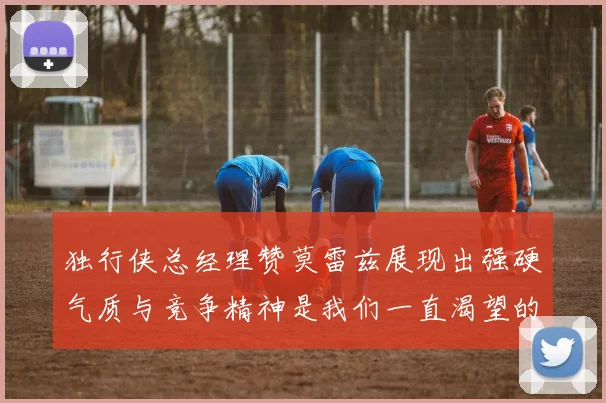 独行侠总经理赞莫雷兹展现出强硬气质与竞争精神是我们一直渴望的特质