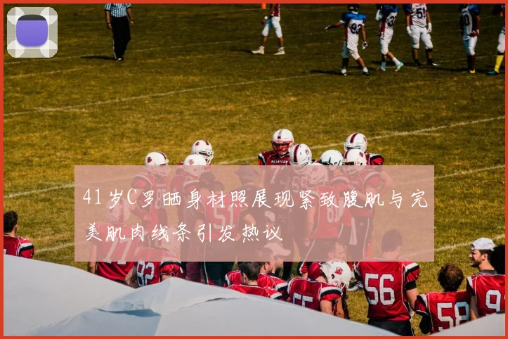41岁C罗晒身材照展现紧致腹肌与完美肌肉线条引发热议