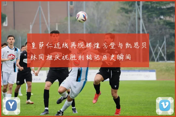 皇萨仁连线再现辉煌戈登与凯恩贝林同框庆祝胜利铭记历史瞬间