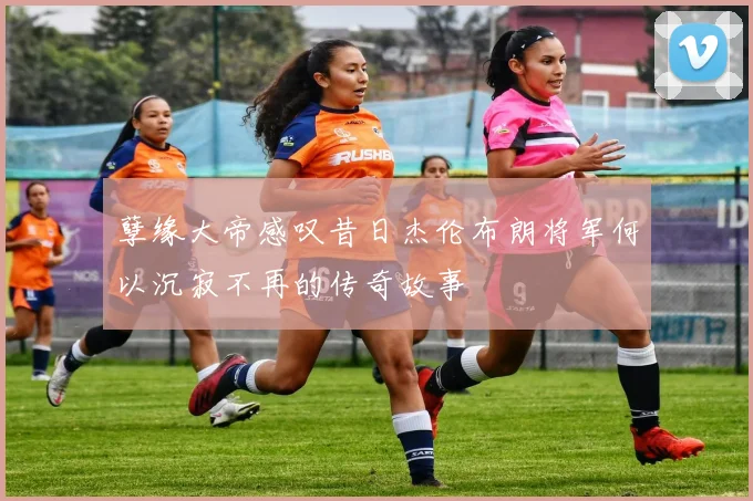 孽缘大帝感叹昔日杰伦布朗将军何以沉寂不再的传奇故事