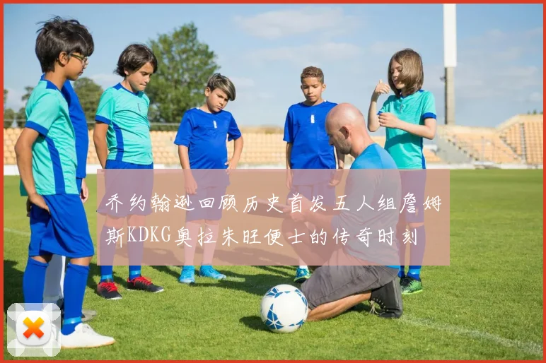 乔约翰逊回顾历史首发五人组詹姆斯KDKG奥拉朱旺便士的传奇时刻