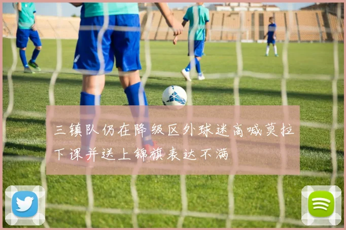 三镇队仍在降级区外球迷高喊莫拉下课并送上锦旗表达不满