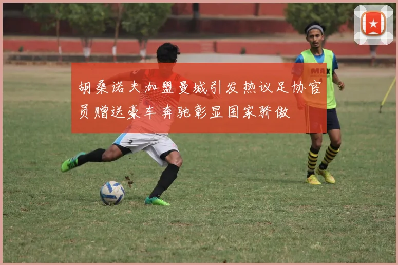 胡桑诺夫加盟曼城引发热议足协官员赠送豪车奔驰彰显国家骄傲