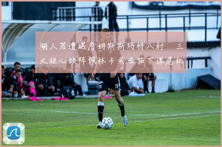 湖人若遭遇詹姆斯斯玛特八村塁三大核心缺阵佩林卡或面临下课危机