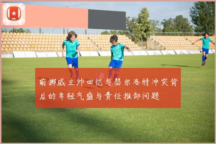 前挪威主帅回忆与瑟尔洛特冲突背后的年轻气盛与责任推卸问题