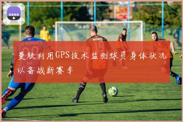 曼联利用GPS技术监测球员身体状况以备战新赛季