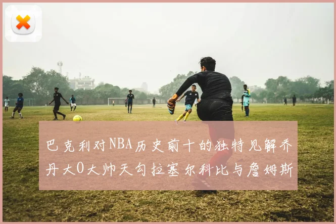 巴克利对NBA历史前十的独特见解乔丹大O大帅天勾拉塞尔科比与詹姆斯排名分析