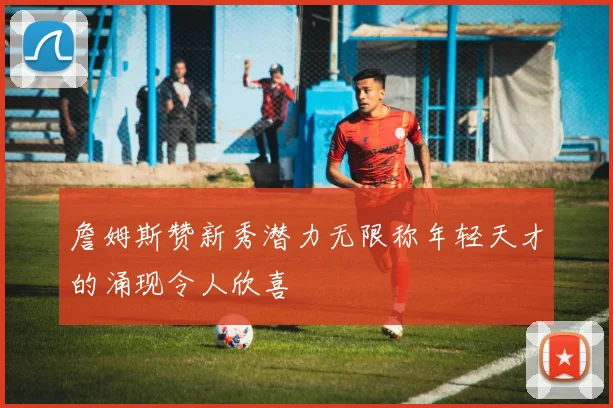 詹姆斯赞新秀潜力无限称年轻天才的涌现令人欣喜