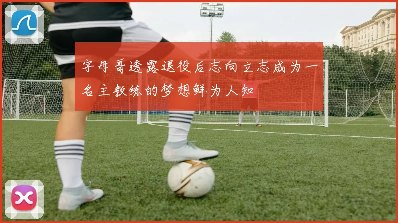 字母哥透露退役后志向立志成为一名主教练的梦想鲜为人知